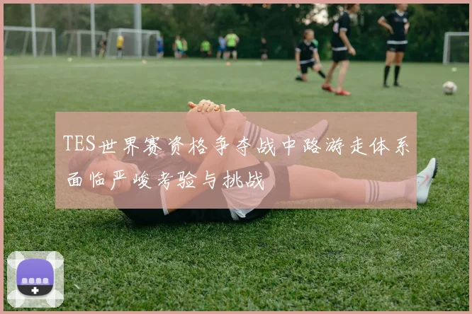 TES世界赛资格争夺战中路游走体系面临严峻考验与挑战