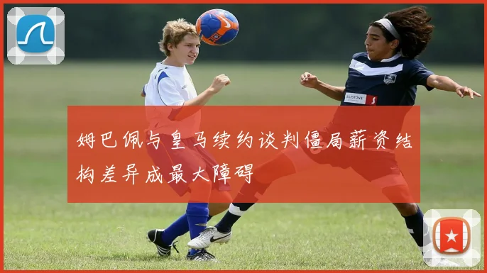 姆巴佩与皇马续约谈判僵局薪资结构差异成最大障碍