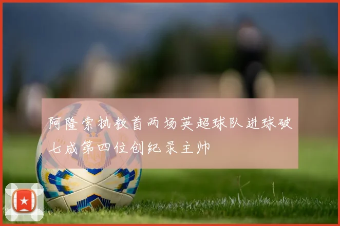 阿隆索执教首两场英超球队进球破七成第四位创纪录主帅