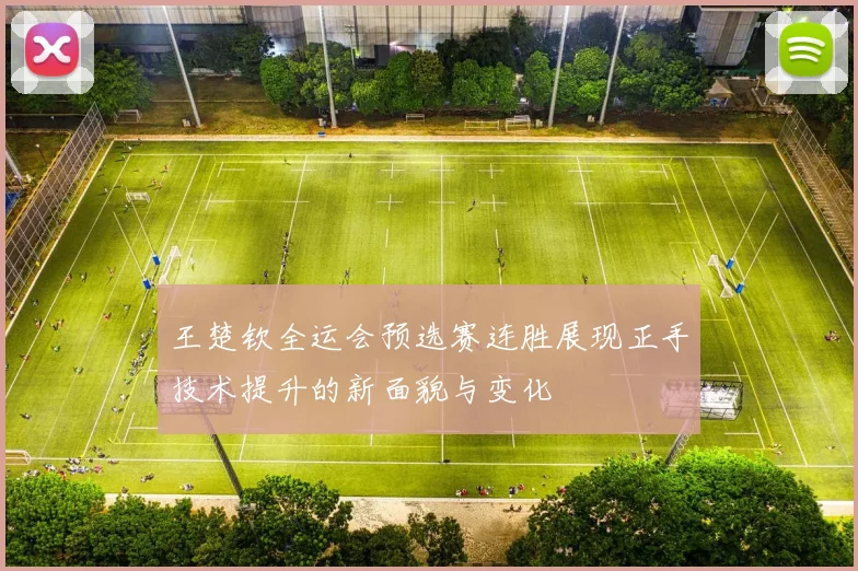 王楚钦全运会预选赛连胜展现正手技术提升的新面貌与变化