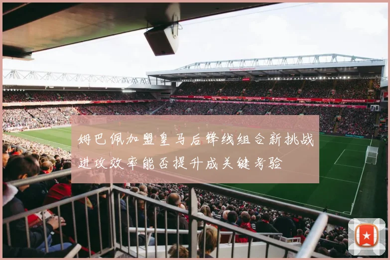 姆巴佩加盟皇马后锋线组合新挑战进攻效率能否提升成关键考验