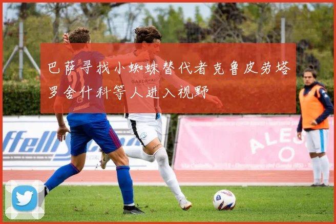 巴萨寻找小蜘蛛替代者克鲁皮劳塔罗舍什科等人进入视野