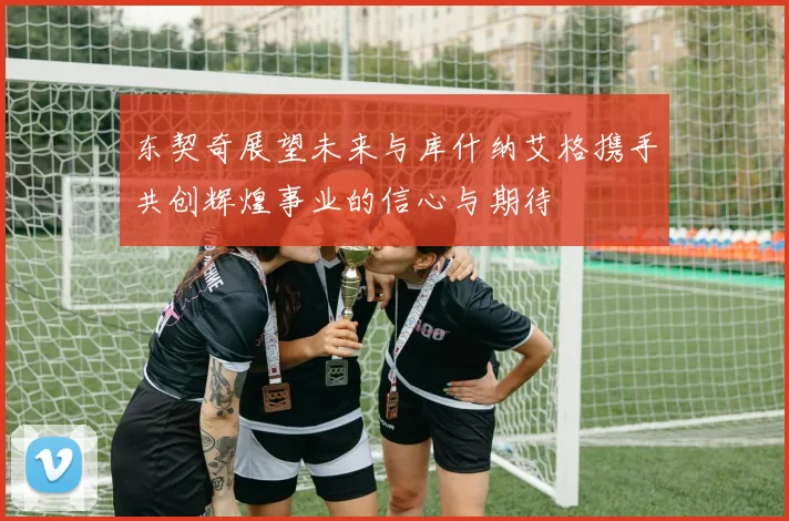 东契奇展望未来与库什纳艾格携手共创辉煌事业的信心与期待